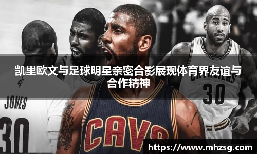 凯里欧文与足球明星亲密合影展现体育界友谊与合作精神