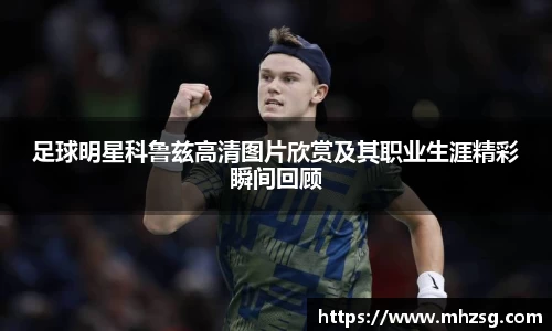 足球明星科鲁兹高清图片欣赏及其职业生涯精彩瞬间回顾