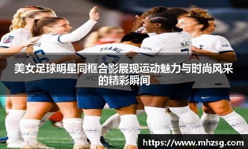 美女足球明星同框合影展现运动魅力与时尚风采的精彩瞬间